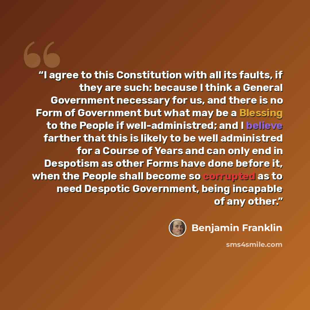 “I agree to this Constitution with all its faults, if they are such: because I think a General Government necessary for us, and there is no Form of Government but what may be a Blessing to the People if well-administred; and I believe farther that this is likely to be well administred for a Course…” quote by Benjamin Franklin