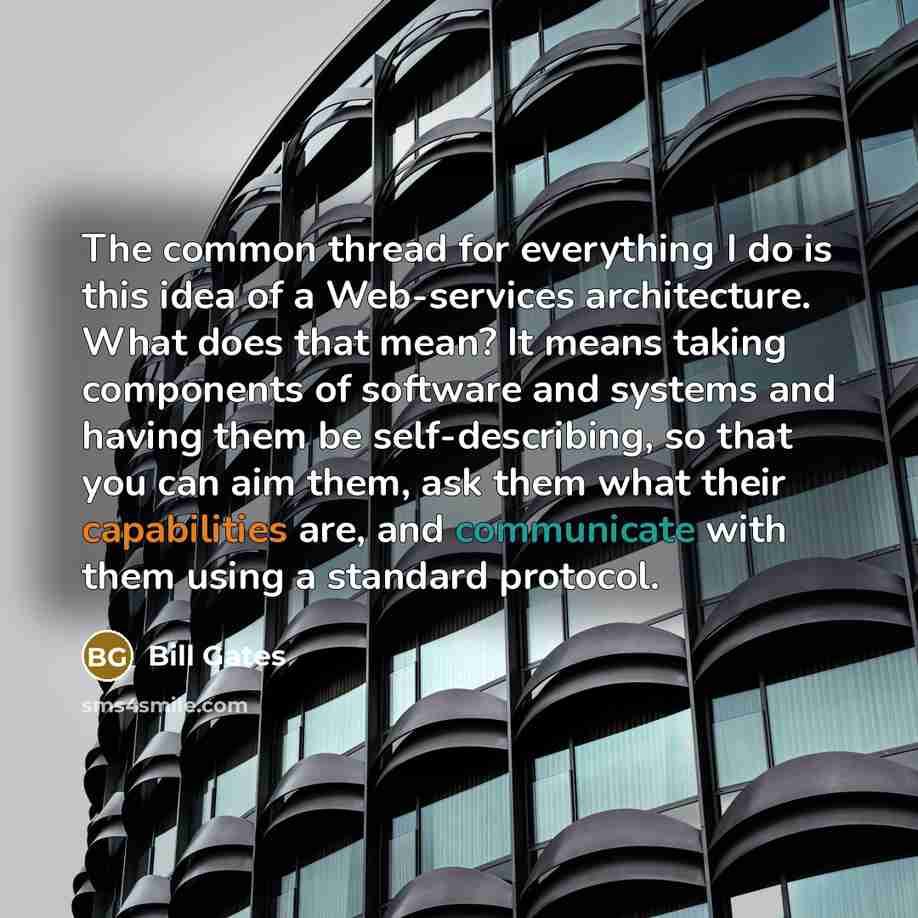 “The common thread for everything I do is this idea of a Web-services architecture. What does that mean? It means taking components of software and systems and having them be self-describing, so that you can aim them, ask them what their capabilities are, and communicate with them using a standard…” quote by Bill Gates