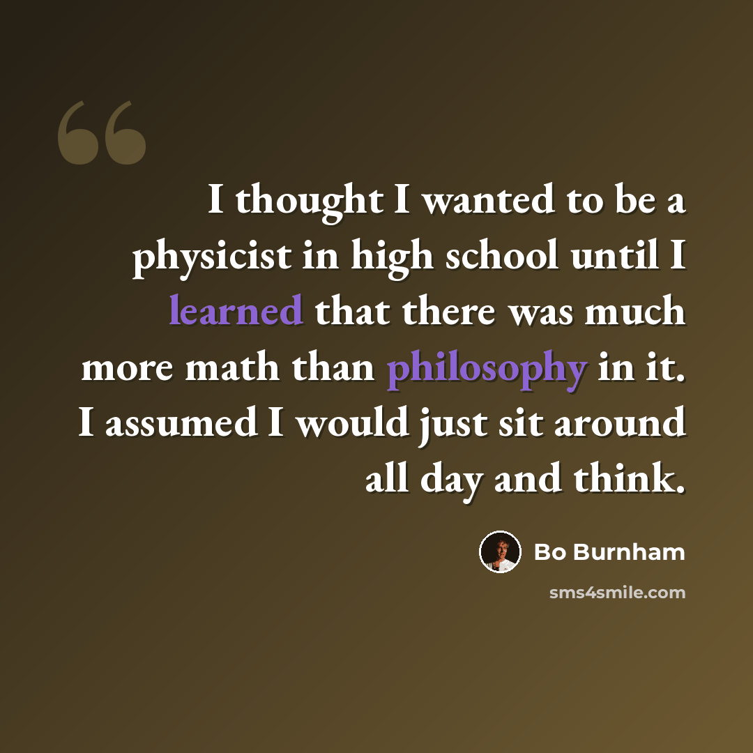 “I thought I wanted to be a physicist in high school until I learned that there was much more math than philosophy in it. I assumed I would just sit around all day and think.” quote by Bo Burnham
