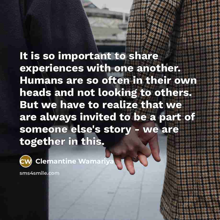 “It is so important to share experiences with one another. Humans are so often in their own heads and not looking to others. But we have to realize that we are always invited to be a part of someone else's story - we are together in this.” quote by Clemantine Wamariya