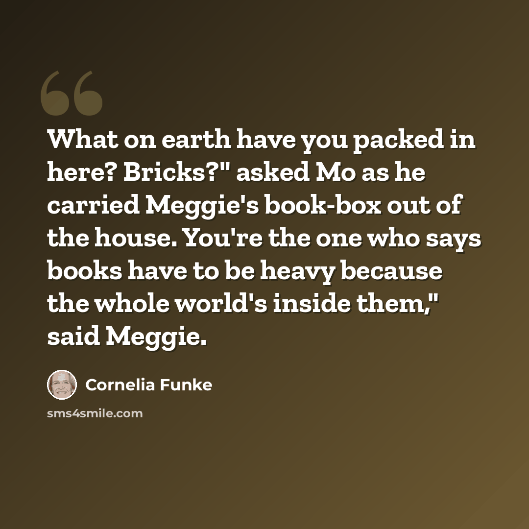 “What on earth have you packed in here? Bricks?" asked Mo as he carried Meggie's book-box out of the house. You're the one who says books have to be heavy because the whole world's inside them," said Meggie.” quote by Cornelia Funke