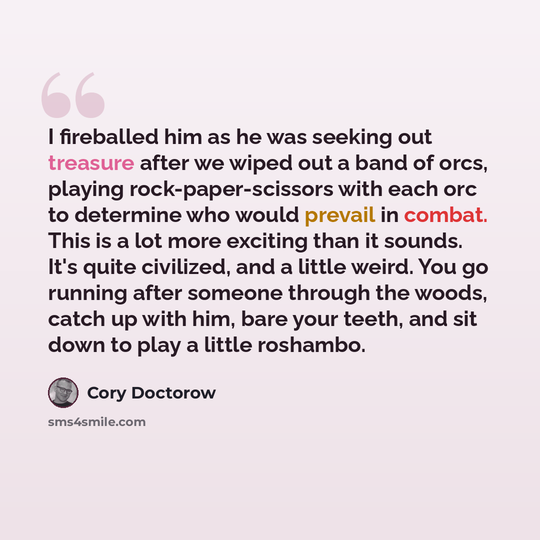 “I fireballed him as he was seeking out treasure after we wiped out a band of orcs, playing rock-paper-scissors with each orc to determine who would prevail in combat. This is a lot more exciting than it sounds. It's quite civilized, and a little weird. You go running after someone through the…” quote by Cory Doctorow