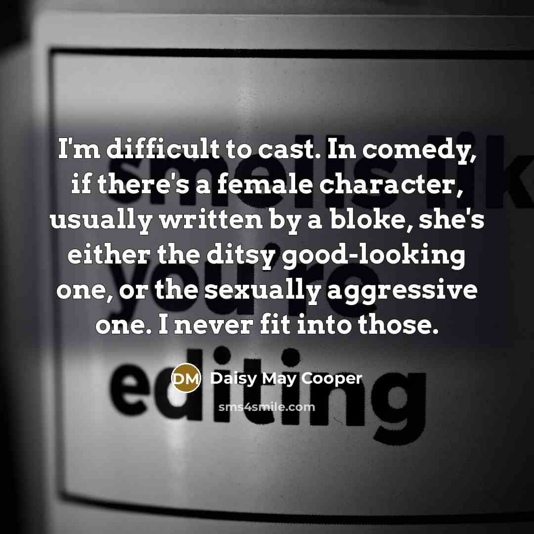 “I'm difficult to cast. In comedy, if there's a female character, usually written by a bloke, she's either the ditsy good-looking one, or the sexually aggressive one. I never fit into those.” quote by Daisy May Cooper