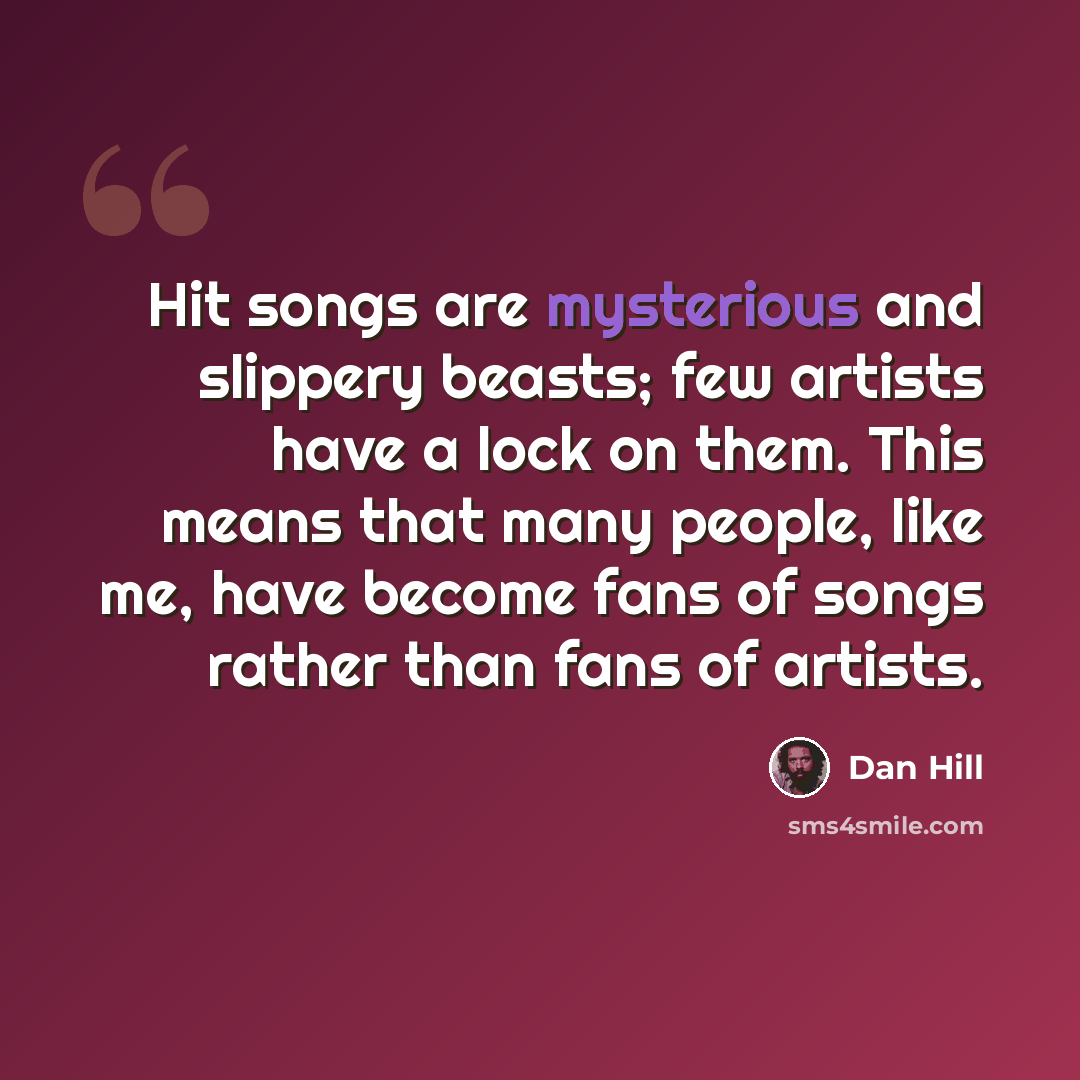“Hit songs are mysterious and slippery beasts; few artists have a lock on them. This means that many people, like me, have become fans of songs rather than fans of artists.” quote by Dan Hill