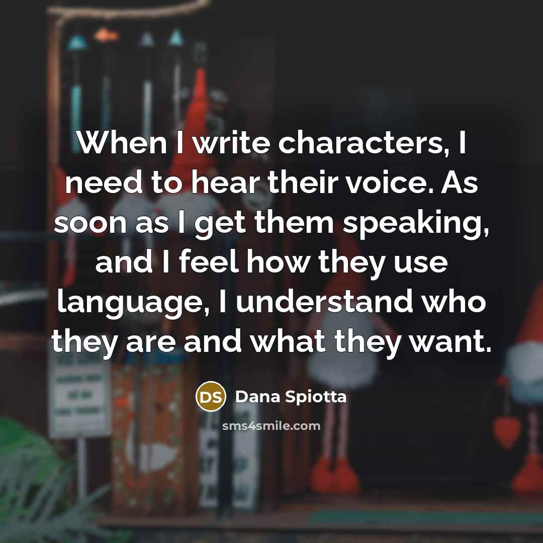 “When I write characters, I need to hear their voice. As soon as I get them speaking, and I feel how they use language, I understand who they are and what they want.” quote by Dana Spiotta