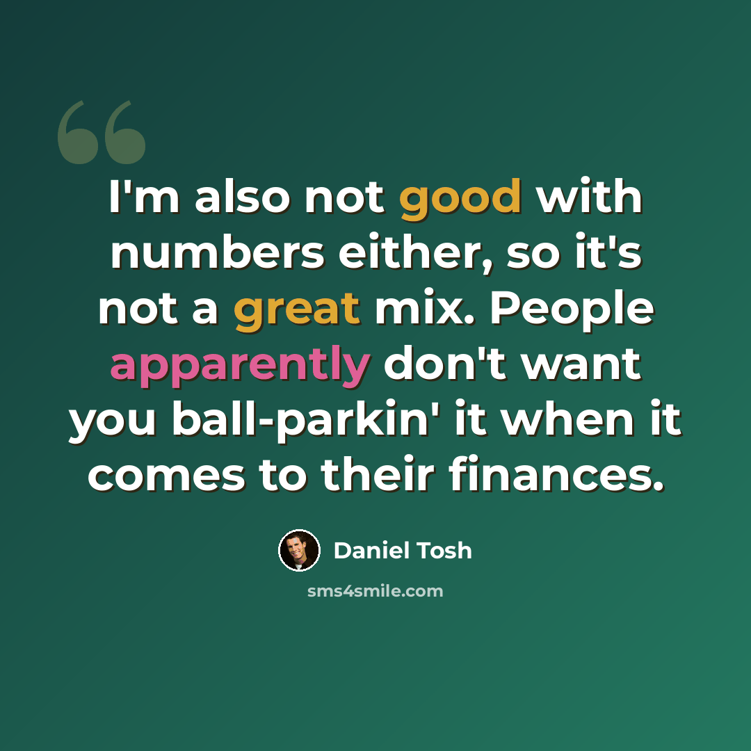 “I'm also not good with numbers either, so it's not a great mix. People apparently don't want you ball-parkin' it when it comes to their finances.” quote by Daniel Tosh