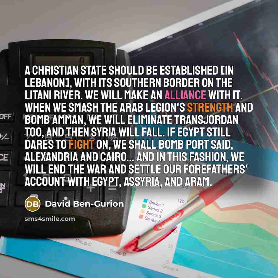 “A Christian state should be established [in Lebanon], with its southern border on the Litani river. We will make an alliance with it. When we smash the Arab Legion's strength and bomb Amman, we will eliminate Transjordan too, and then Syria will fall. If Egypt still dares to fight on, we shall…” quote by David Ben-Gurion