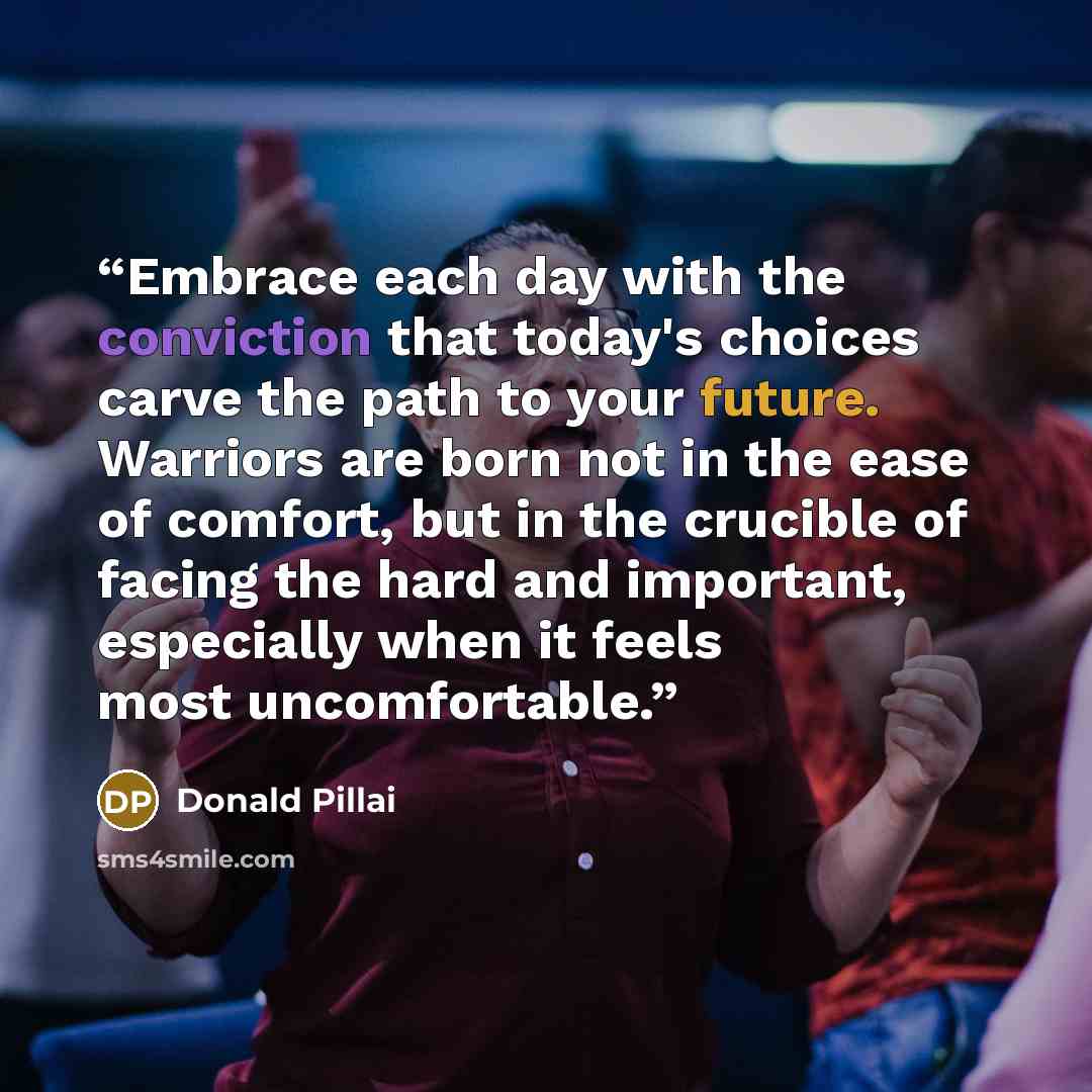 “Embrace each day with the conviction that today's choices carve the path to your future. Warriors are born not in the ease of comfort, but in the crucible of facing the hard and important, especially when it feels most uncomfortable.” quote by Donald Pillai