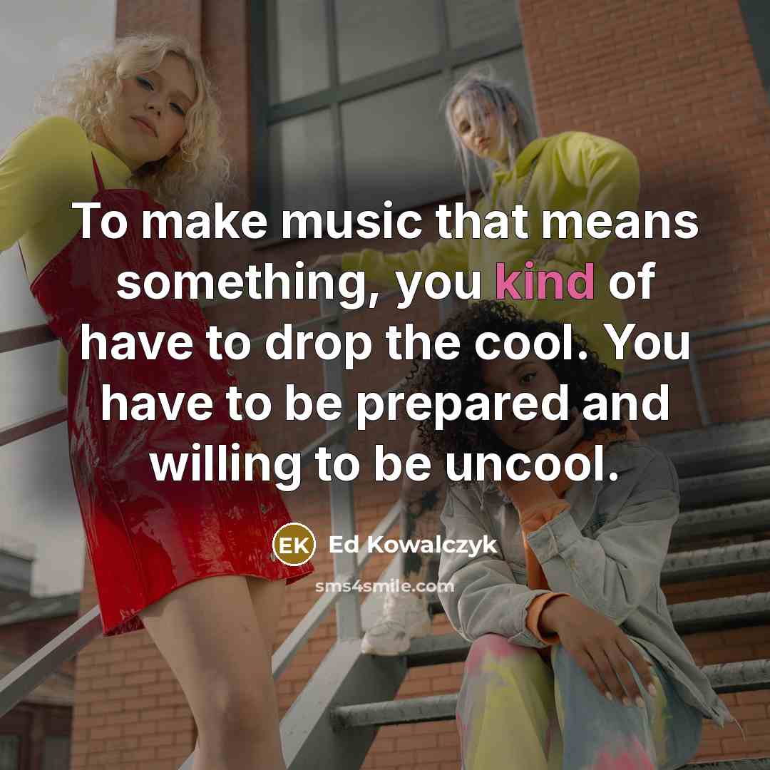 “To make music that means something, you kind of have to drop the cool. You have to be prepared and willing to be uncool.” quote by Ed Kowalczyk