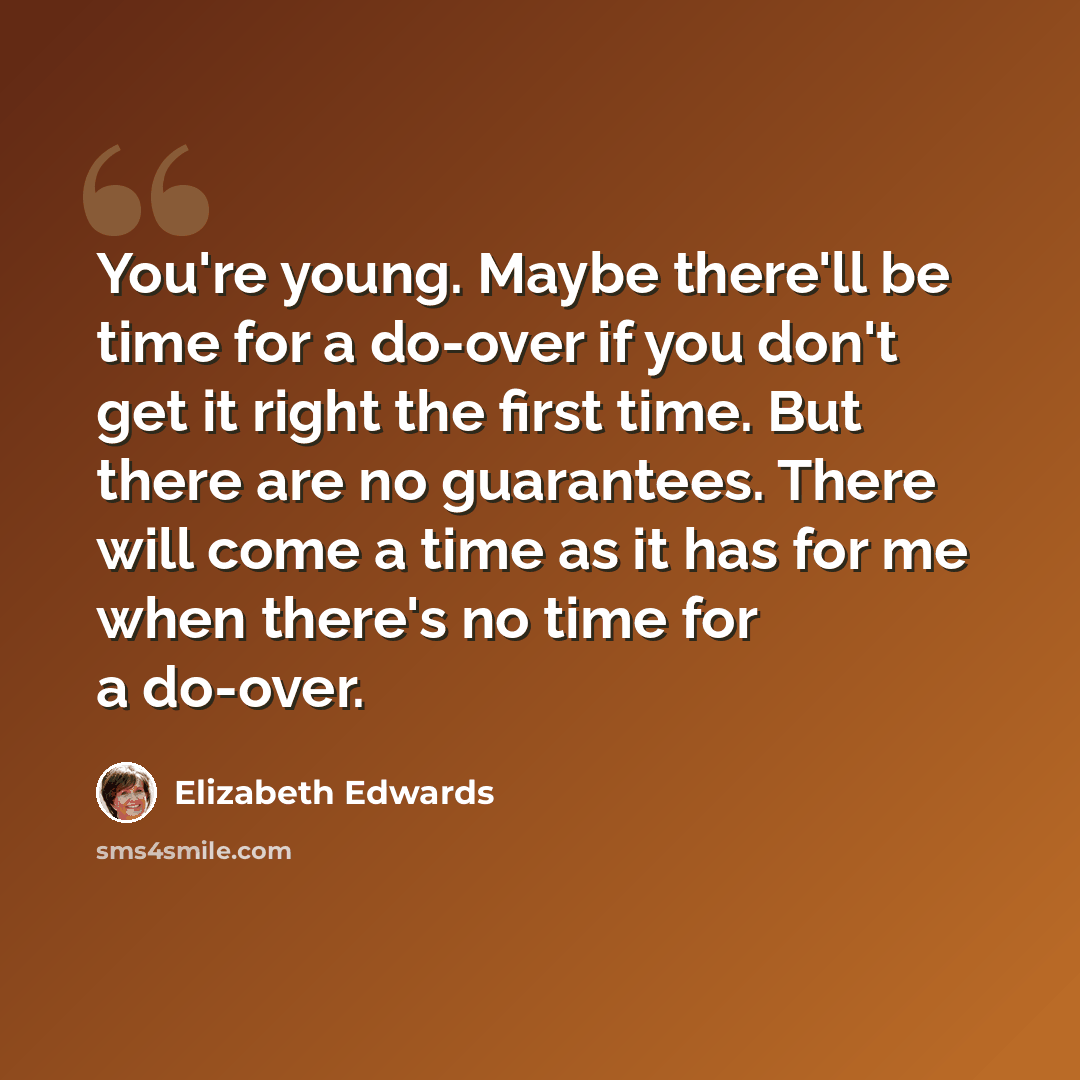 “You're young. Maybe there'll be time for a do-over if you don't get it right the first time. But there are no guarantees. There will come a time as it has for me when there's no time for a do-over.” quote by Elizabeth Edwards