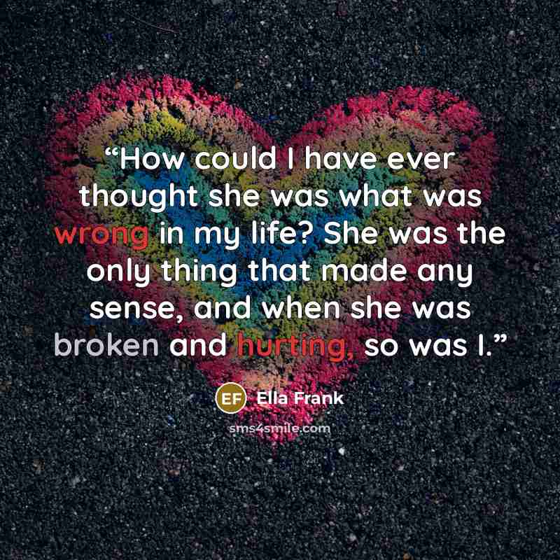 “How could I have ever thought she was what was wrong in my life? She was the only thing that made any sense, and when she was broken and hurting, so was I.” quote by ella frank
