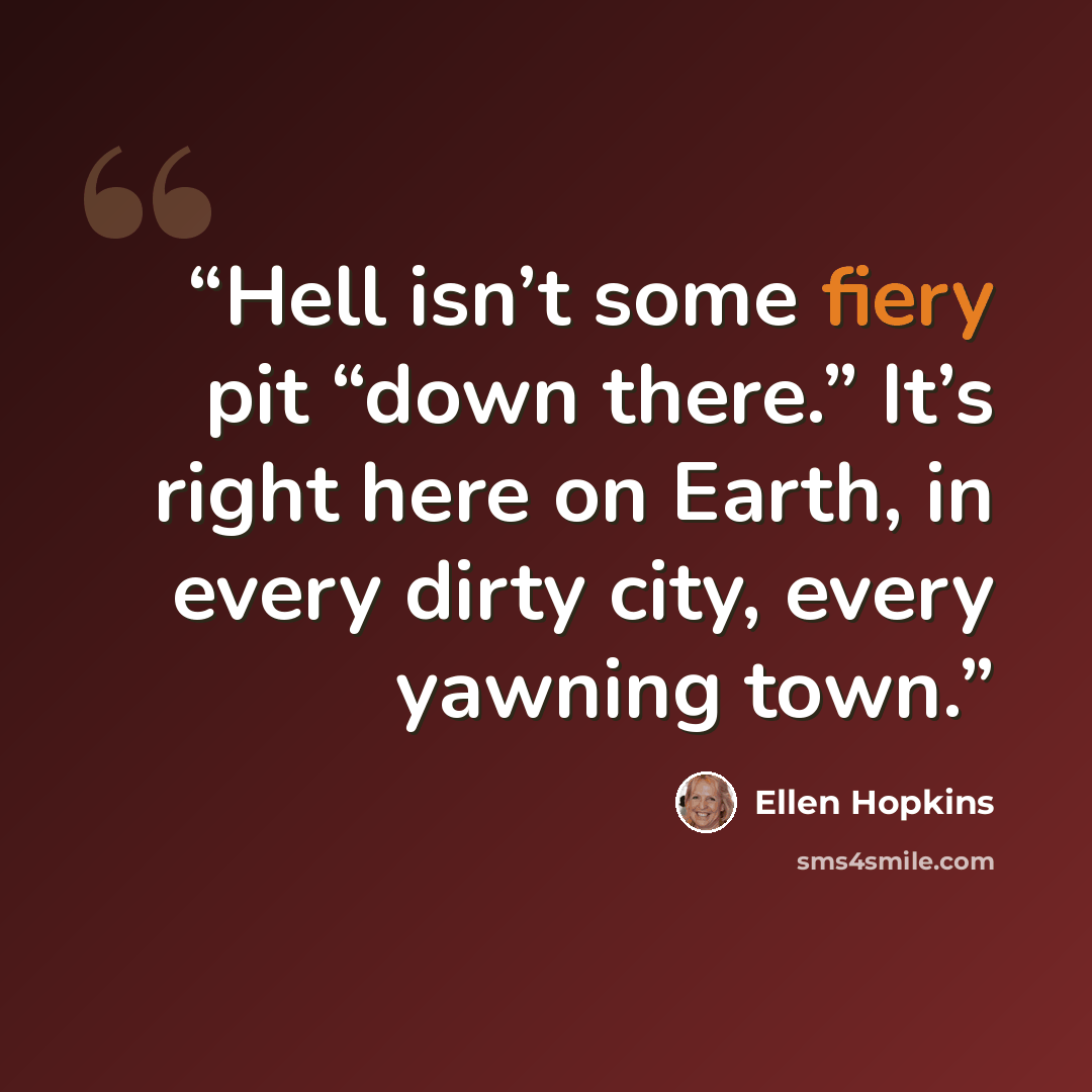 “Hell isn’t some fiery pit “down there.” It’s right here on Earth, in every dirty city, every yawning town.” quote by Ellen Hopkins