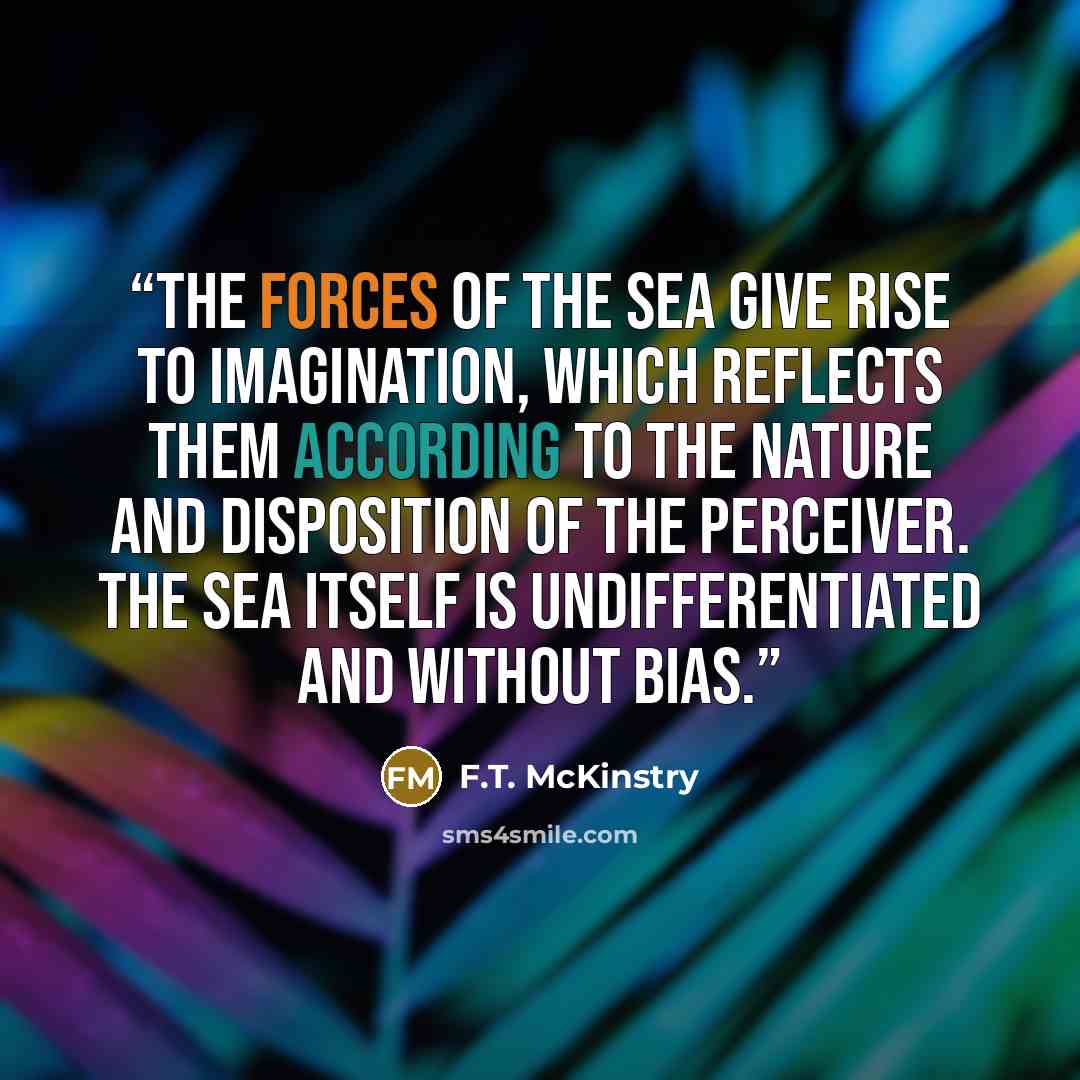 “The forces of the sea give rise to imagination, which reflects them according to the nature and disposition of the perceiver. The sea itself is undifferentiated and without bias.” quote by F.T. McKinstry