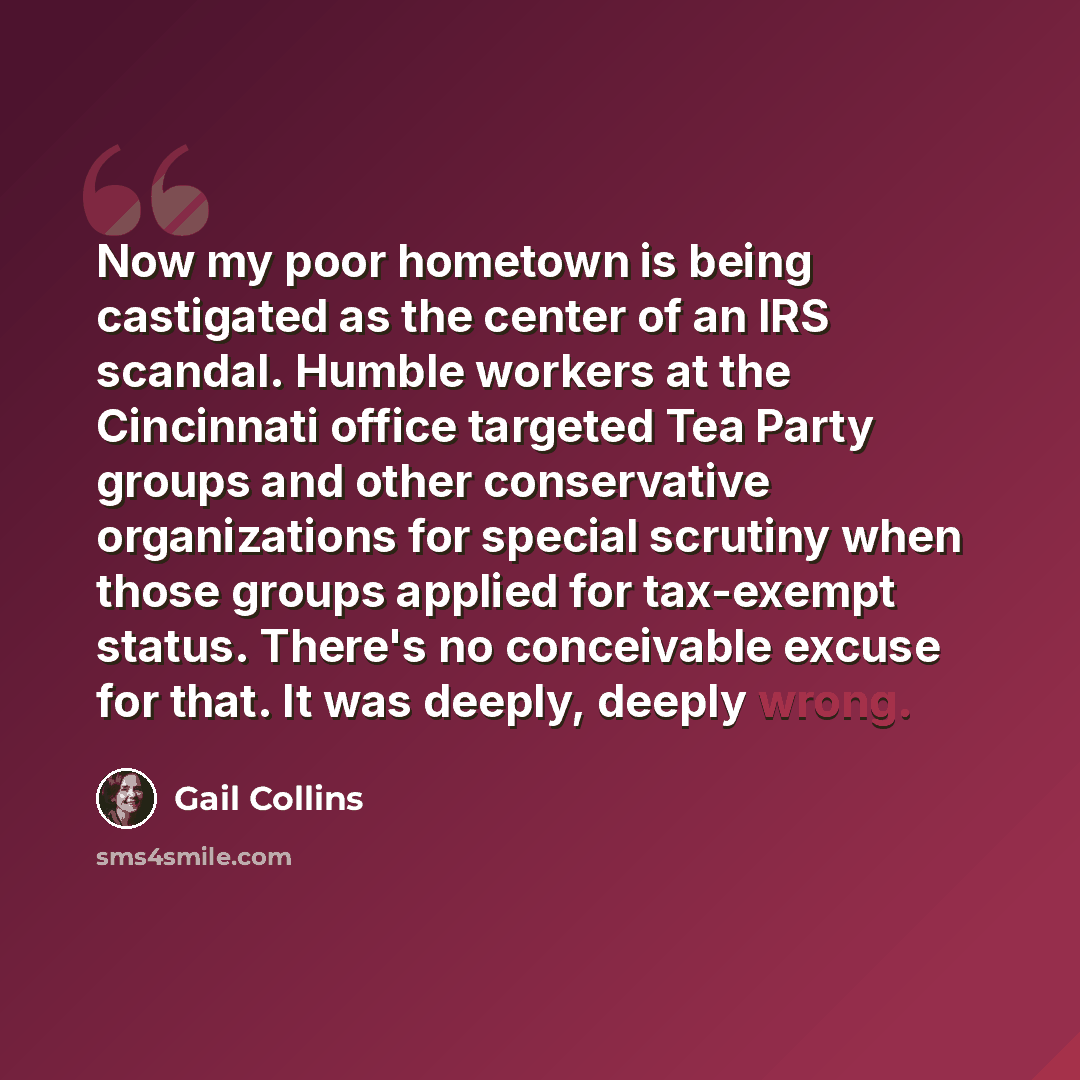 “Now my poor hometown is being castigated as the center of an IRS scandal. Humble workers at the Cincinnati office targeted Tea Party groups and other conservative organizations for special scrutiny when those groups applied for tax-exempt status. There's no conceivable excuse for that. It was…” quote by Gail Collins