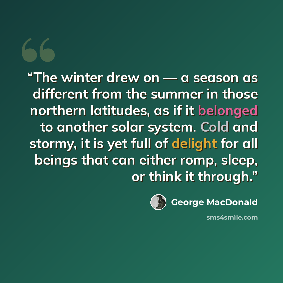 “The winter drew on — a season as different from the summer in those northern latitudes, as if it belonged to another solar system. Cold and stormy, it is yet full of delight for all beings that can either romp, sleep, or think it through.” quote by George MacDonald
