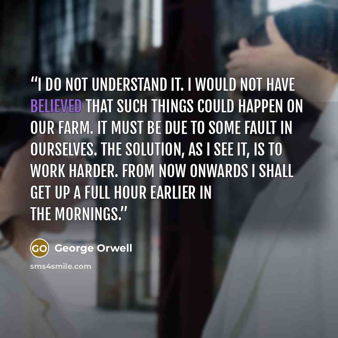 “I do not understand it. I would not have believed that such things could happen on our farm. It must be due to some fault in ourselves. The solution, as I see it, is to work harder. From now onwards I shall get up a full hour earlier in the mornings.” quote by George Orwell
