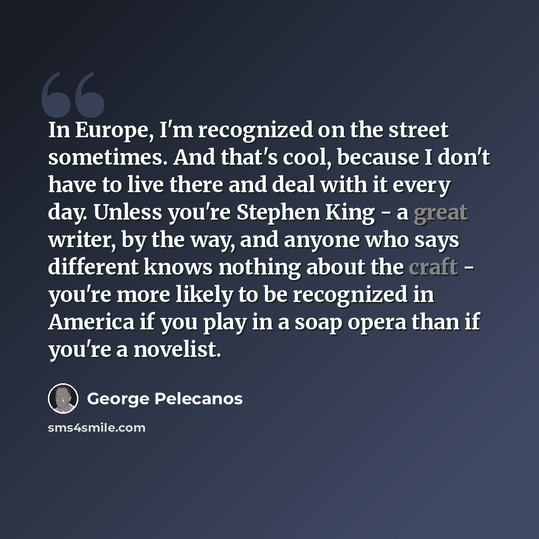 “In Europe, I'm recognized on the street sometimes. And that's cool, because I don't have to live there and deal with it every day. Unless you're Stephen King - a great writer, by the way, and anyone who says different knows nothing about the craft - you're more likely to be recognized in America…” quote by George Pelecanos
