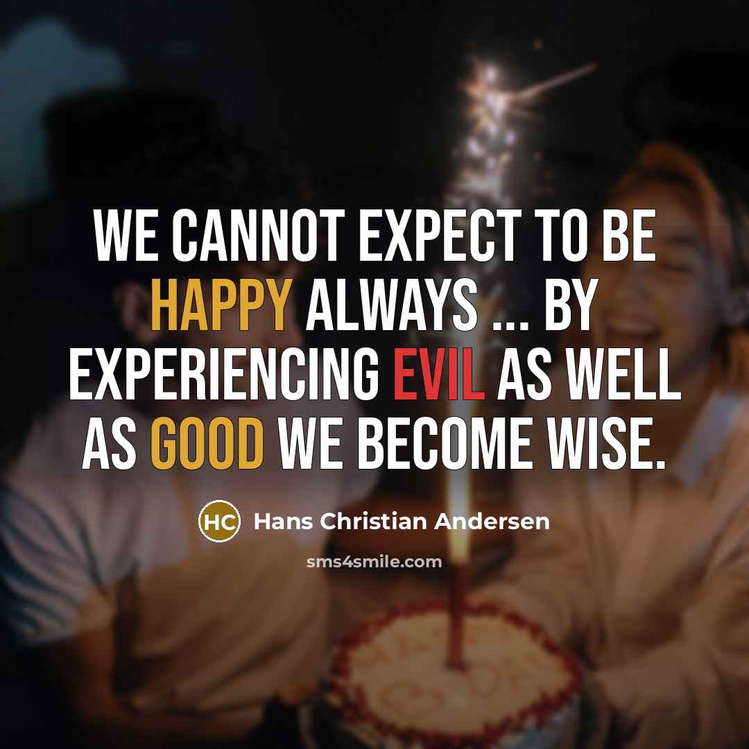 “We cannot expect to be happy always ... by experiencing evil as well as good we become wise.” quote by Hans Christian Andersen