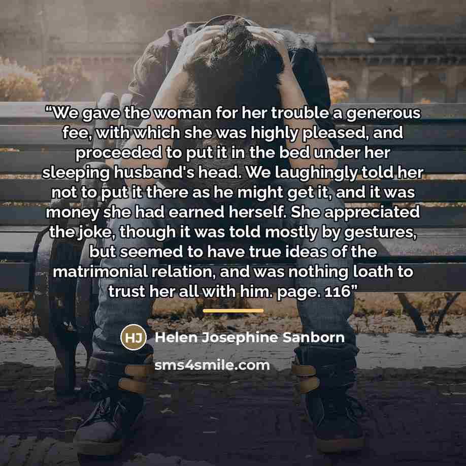 “We gave the woman for her trouble a generous fee, with which she was highly pleased, and proceeded to put it in the bed under her sleeping husband's head. We laughingly told her not to put it there as he might get it, and it was money she had earned herself. She appreciated the joke, though it was…” quote by Helen Josephine Sanborn