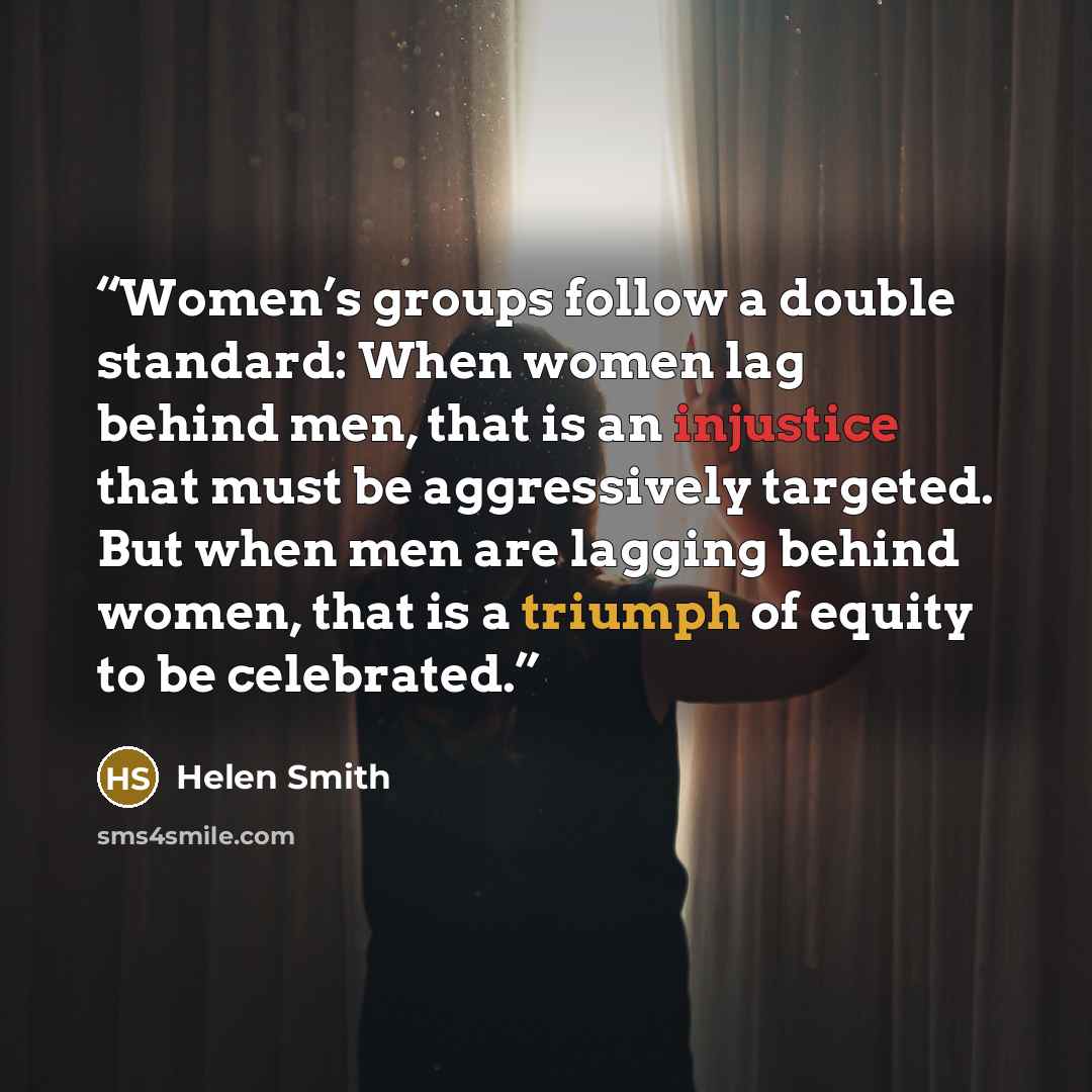 “Women’s groups follow a double standard: When women lag behind men, that is an injustice that must be aggressively targeted. But when men are lagging behind women, that is a triumph of equity to be celebrated.” quote by Helen Smith