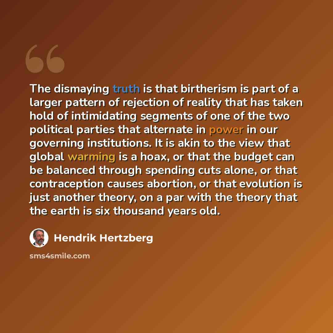 “The dismaying truth is that birtherism is part of a larger pattern of rejection of reality that has taken hold of intimidating segments of one of the two political parties that alternate in power in our governing institutions. It is akin to the view that global warming is a hoax, or that the…” quote by Hendrik Hertzberg
