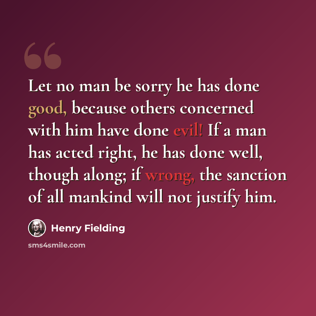 “Let no man be sorry he has done good, because others concerned with him have done evil! If a man has acted right, he has done well, though along; if wrong, the sanction of all mankind will not justify him.” quote by Henry Fielding