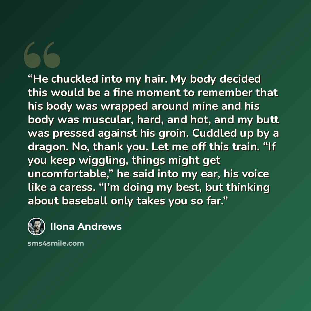 “He chuckled into my hair. My body decided this would be a fine moment to remember that his body was wrapped around mine and his body was muscular, hard, and hot, and my butt was pressed against his groin. Cuddled up by a dragon. No, thank you. Let me off this train. “If you keep wiggling, things…” quote by Ilona Andrews