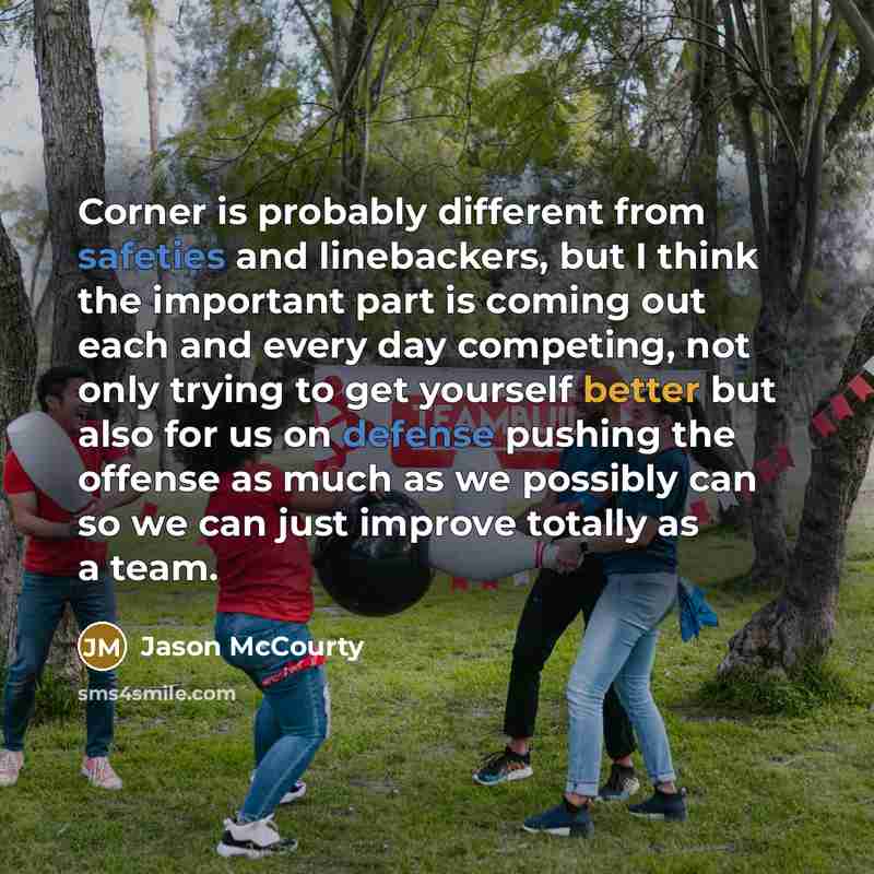 “Corner is probably different from safeties and linebackers, but I think the important part is coming out each and every day competing, not only trying to get yourself better but also for us on defense pushing the offense as much as we possibly can so we can just improve totally as a team.” quote by Jason McCourty