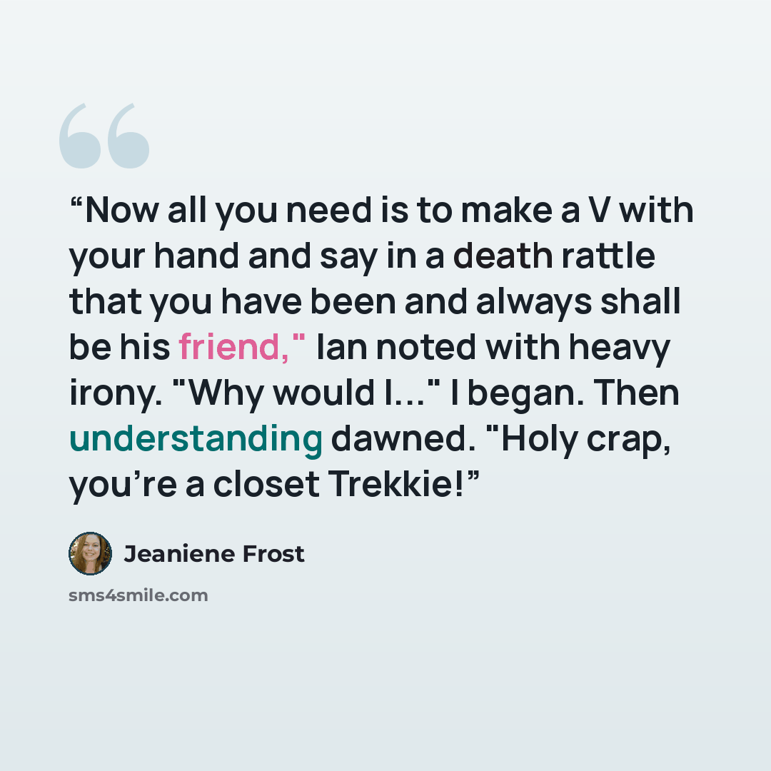 “Now all you need is to make a V with your hand and say in a death rattle that you have been and always shall be his friend," Ian noted with heavy irony. "Why would I..." I began. Then understanding dawned. "Holy crap, you're a closet Trekkie!” quote by Jeaniene Frost