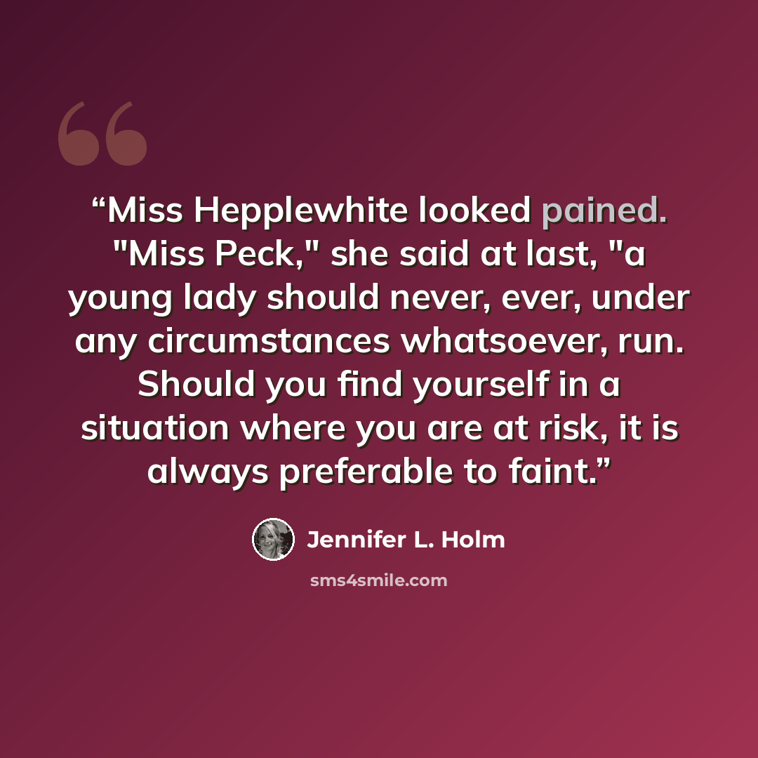 “Miss Hepplewhite looked pained. "Miss Peck," she said at last, "a young lady should never, ever, under any circumstances whatsoever, run. Should you find yourself in a situation where you are at risk, it is always preferable to faint.” quote by Jennifer L. Holm