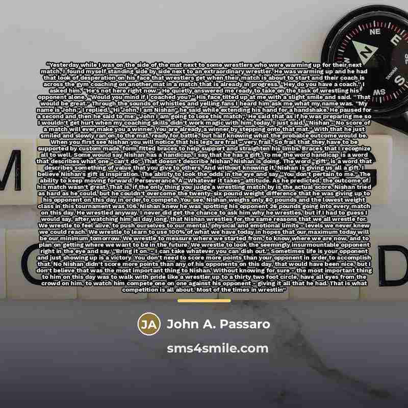 “Yesterday while I was on the side of the mat next to some wrestlers who were warming up for their next match, I found myself standing side by side next to an extraordinary wrestler. He was warming up and he had that look of desperation on his face that wrestlers get when their match is about to…” quote by John A. Passaro