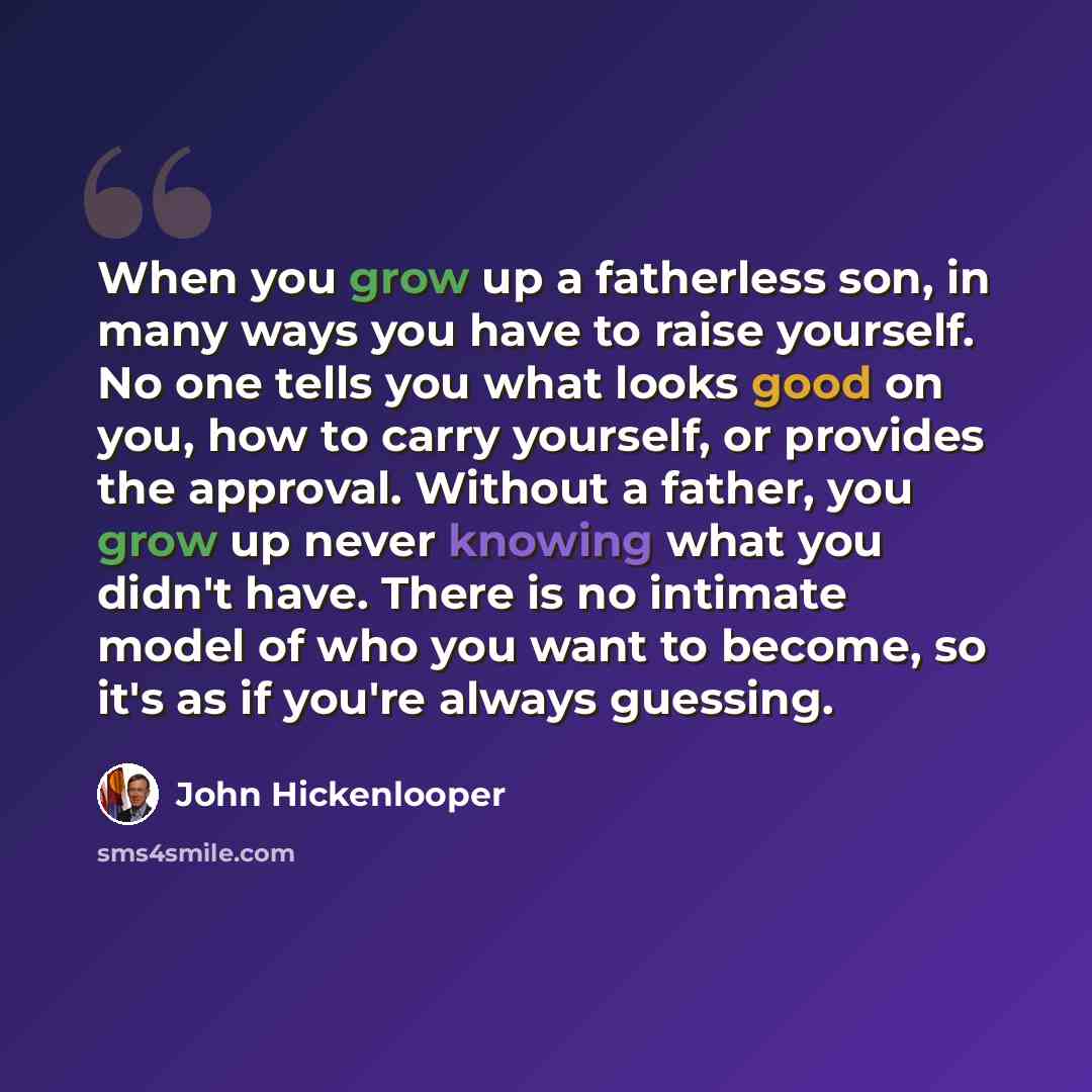 “When you grow up a fatherless son, in many ways you have to raise yourself. No one tells you what looks good on you, how to carry yourself, or provides the approval. Without a father, you grow up never knowing what you didn't have. There is no intimate model of who you want to become, so it's as…” quote by John Hickenlooper