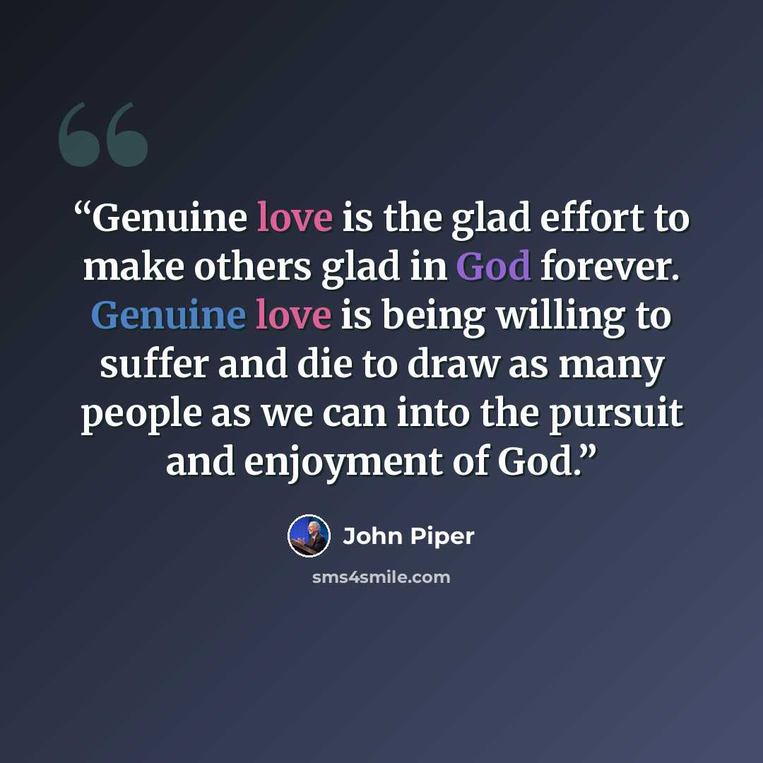“Genuine love is the glad effort to make others glad in God forever. Genuine love is being willing to suffer and die to draw as many people as we can into the pursuit and enjoyment of God.” quote by John Piper