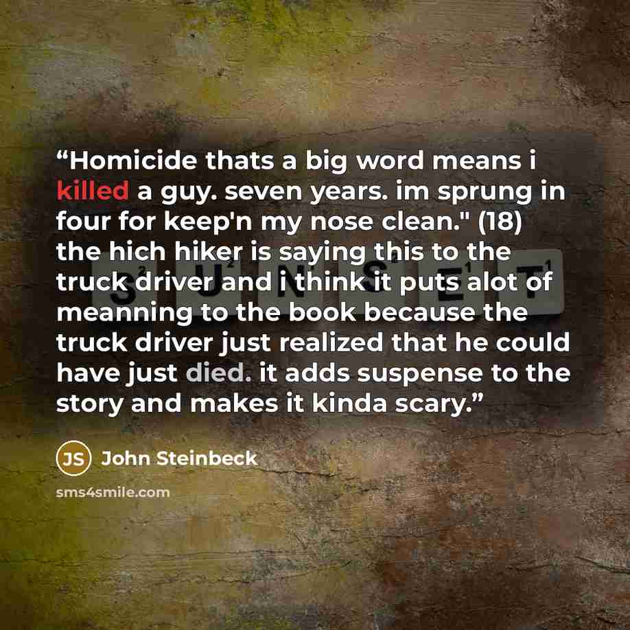 “Homicide thats a big word means i killed a guy. seven years. im sprung in four for keep'n my nose clean." (18) the hich hiker is saying this to the truck driver and i think it puts alot of meanning to the book because the truck driver just realized that he could have just died. it adds suspense to…” quote by John Steinbeck