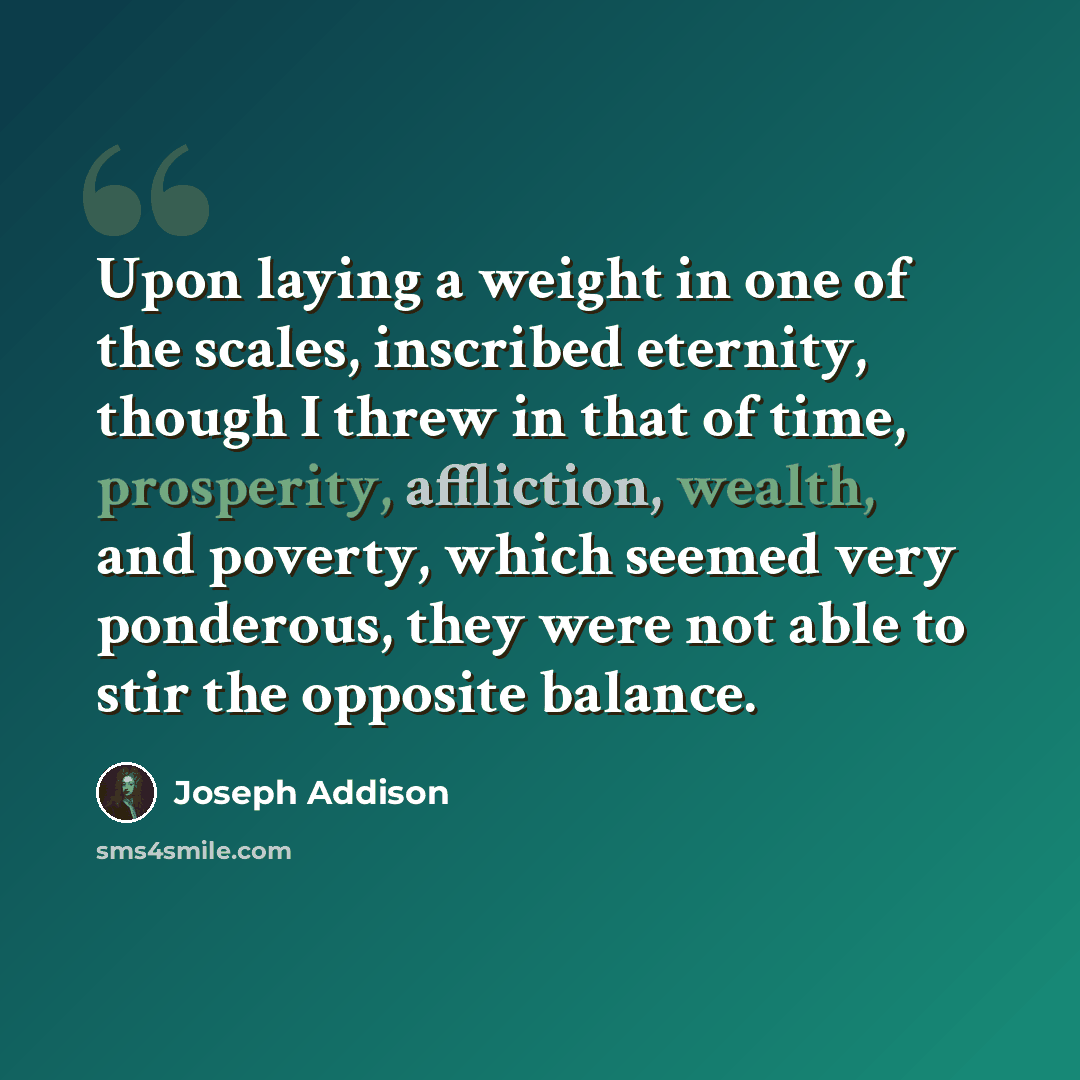 “Upon laying a weight in one of the scales, inscribed eternity, though I threw in that of time, prosperity, affliction, wealth, and poverty, which seemed very ponderous, they were not able to stir the opposite balance.” quote by Joseph Addison