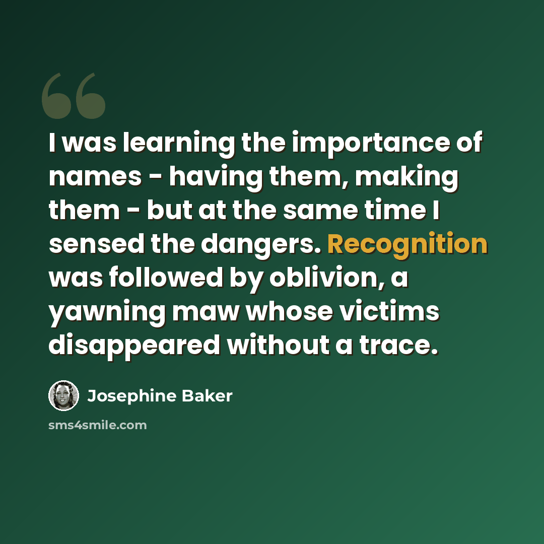 “I was learning the importance of names - having them, making them - but at the same time I sensed the dangers. Recognition was followed by oblivion, a yawning maw whose victims disappeared without a trace.” quote by Josephine Baker