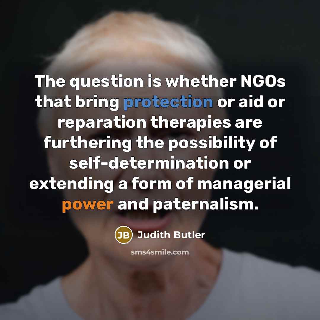 “The question is whether NGOs that bring protection or aid or reparation therapies are furthering the possibility of self-determination or extending a form of managerial power and paternalism.” quote by Judith Butler