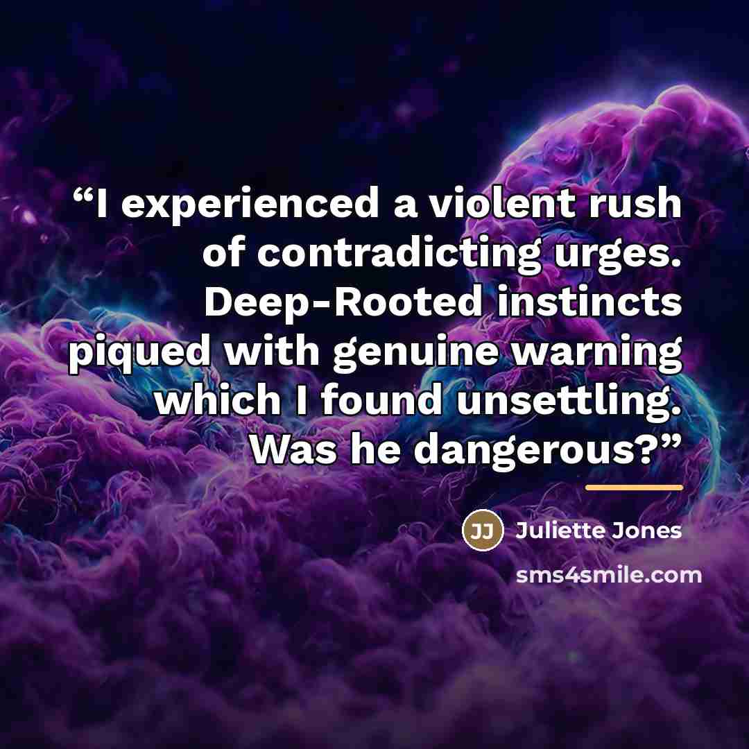 “I experienced a violent rush of contradicting urges. Deep-Rooted instincts piqued with genuine warning which I found unsettling. Was he dangerous?” quote by Juliette Jones