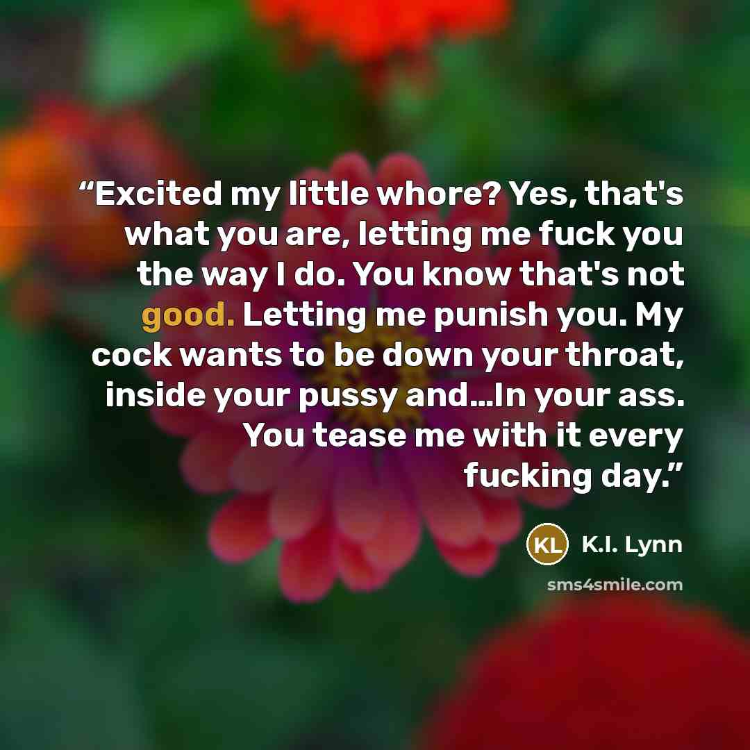 “Excited my little whore? Yes, that's what you are, letting me fuck you the way I do. You know that's not good. Letting me punish you. My cock wants to be down your throat, inside your pussy and…In your ass. You tease me with it every fucking day.” quote by K.I. Lynn