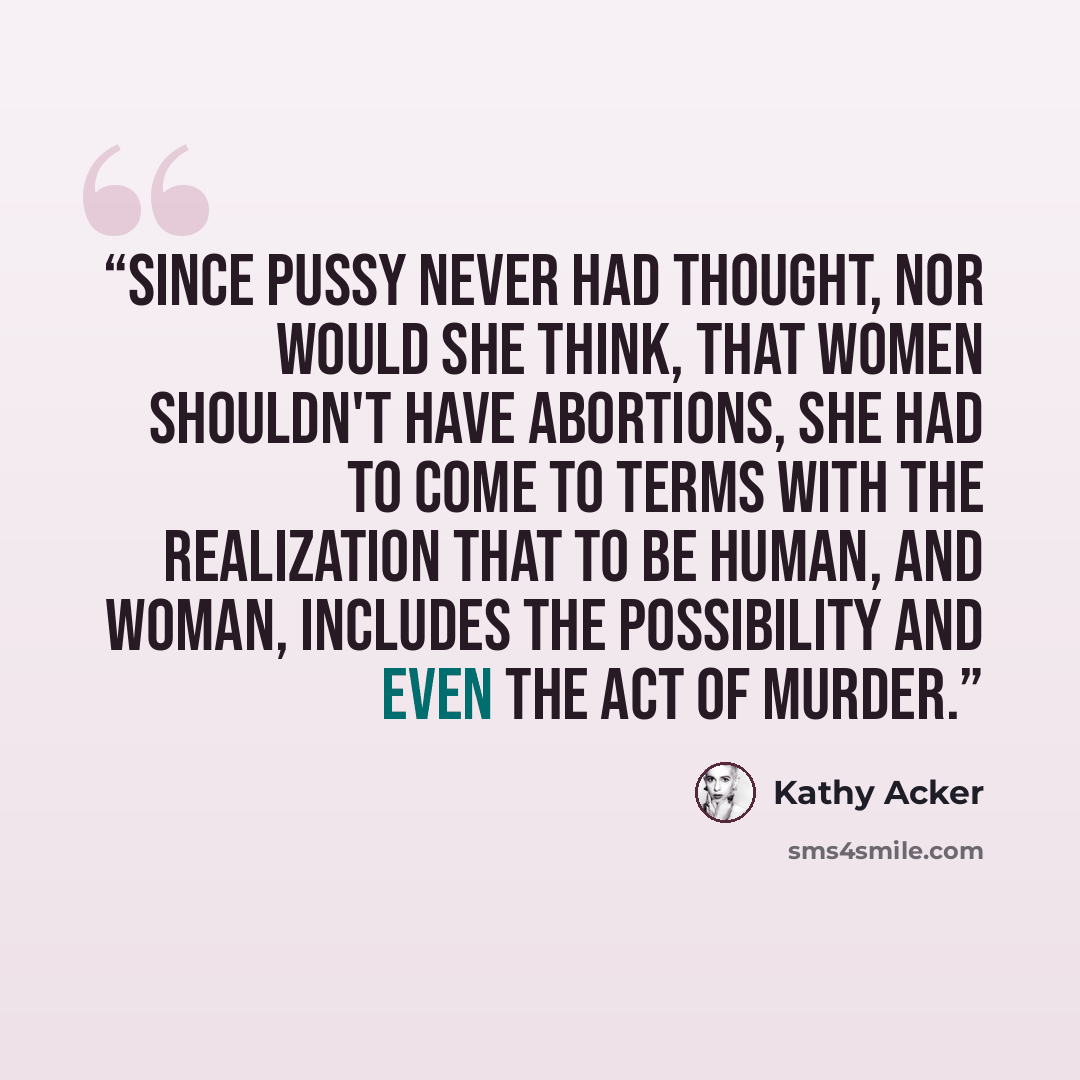 “Since Pussy never had thought, nor would she think, that women shouldn't have abortions, she had to come to terms with the realization that to be human, and woman, includes the possibility and even the act of murder.” quote by Kathy Acker