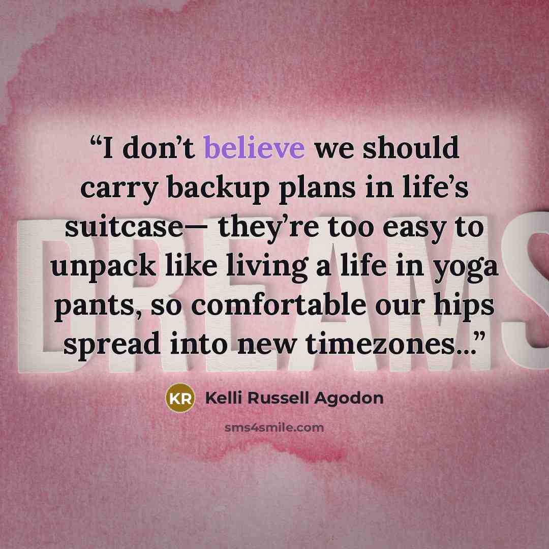 “I don’t believe we should carry backup plans in life’s suitcase— they’re too easy to unpack like living a life in yoga pants, so comfortable our hips spread into new timezones...” quote by Kelli Russell Agodon