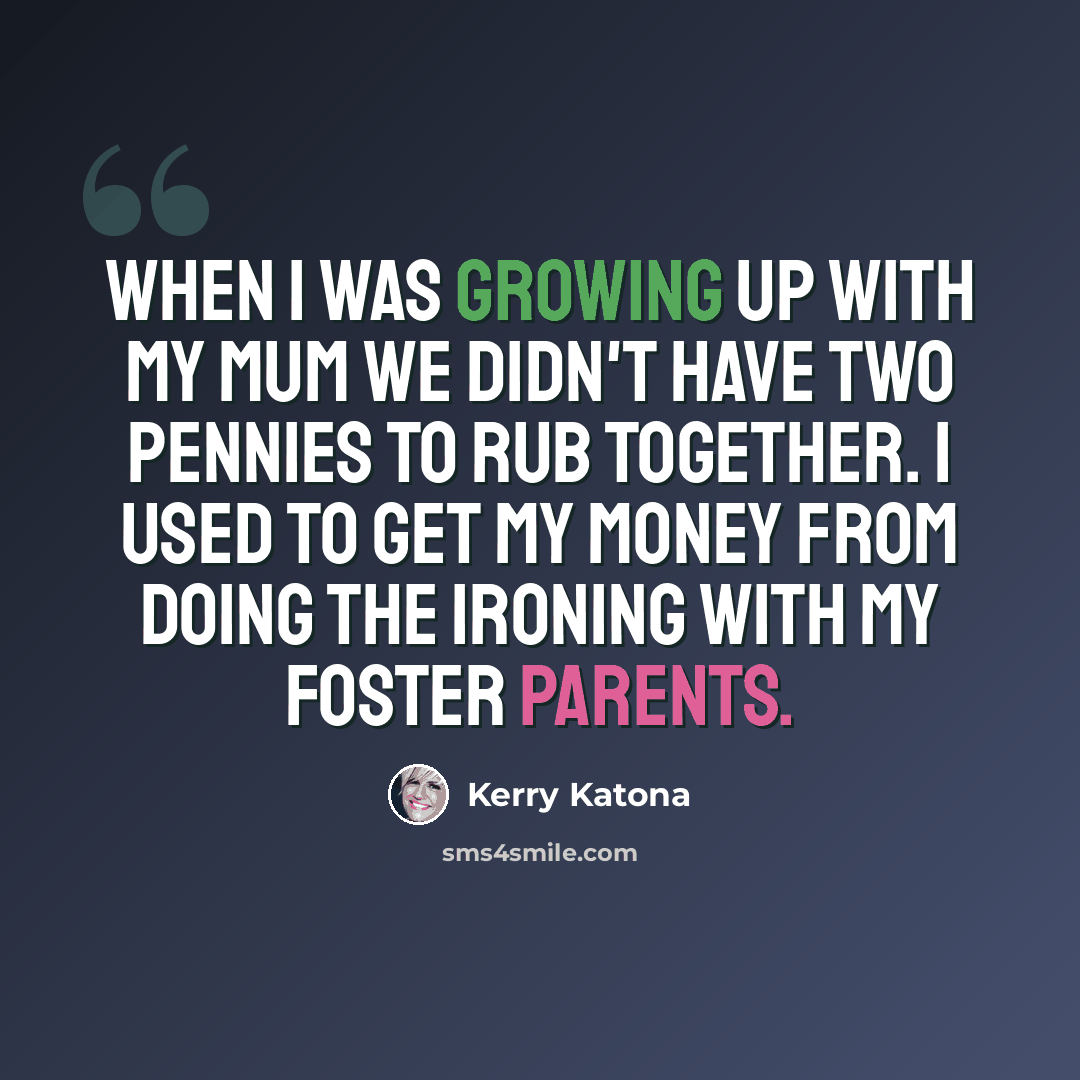 “When I was growing up with my mum we didn't have two pennies to rub together. I used to get my money from doing the ironing with my foster parents.” quote by Kerry Katona