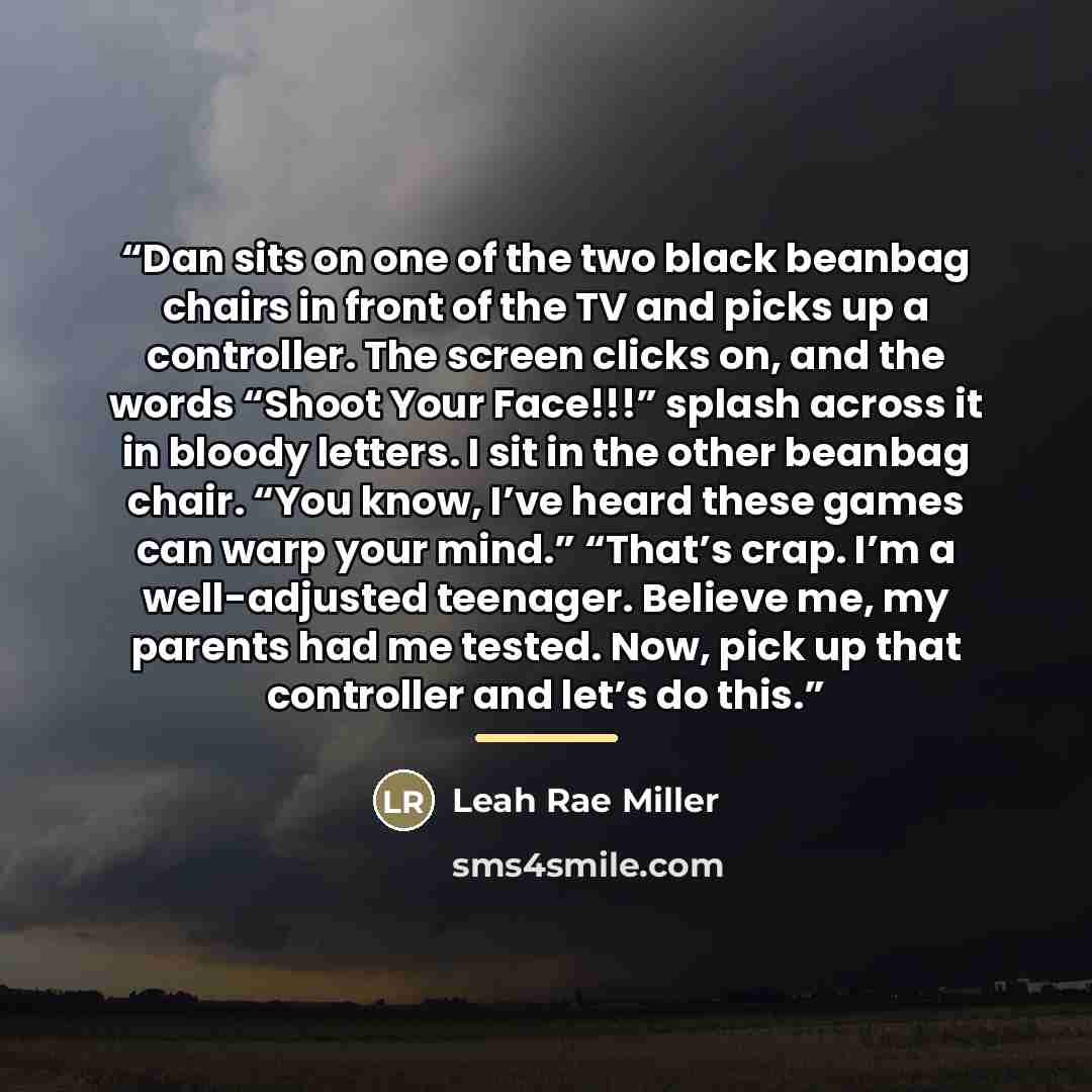 “Dan sits on one of the two black beanbag chairs in front of the TV and picks up a controller. The screen clicks on, and the words “Shoot Your Face!!!” splash across it in bloody letters. I sit in the other beanbag chair. “You know, I’ve heard these games can warp your mind.” “That’s crap. I’m a…” quote by Leah Rae Miller
