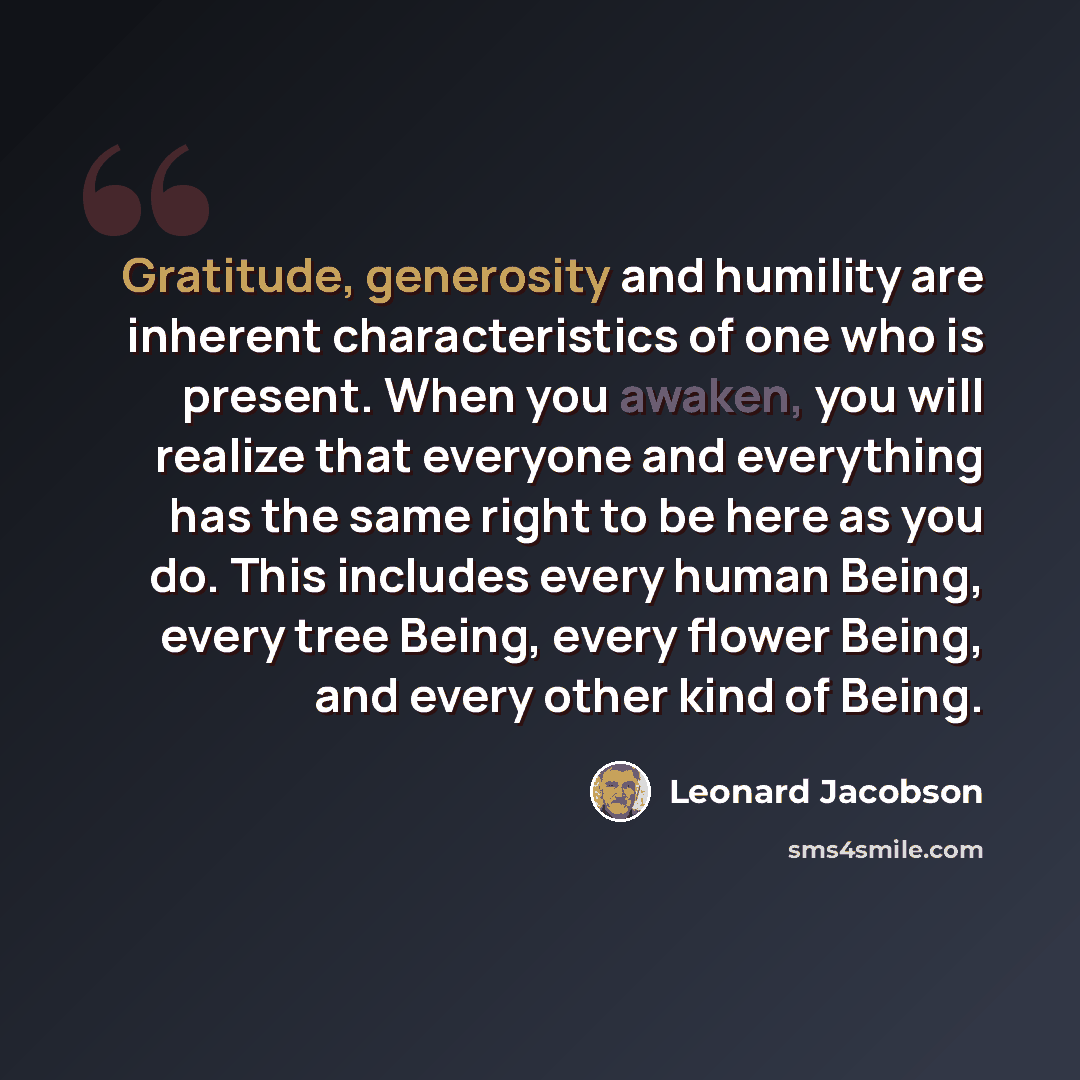 “Gratitude, generosity and humility are inherent characteristics of one who is present. When you awaken, you will realize that everyone and everything has the same right to be here as you do. This includes every human Being, every tree Being, every flower Being, and every other kind of Being.” quote by Leonard Jacobson