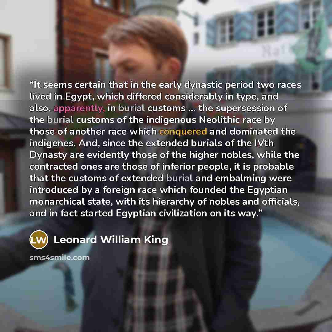 “It seems certain that in the early dynastic period two races lived in Egypt, which differed considerably in type, and also, apparently, in burial customs ... the supersession of the burial customs of the indigenous Neolithic race by those of another race which conquered and dominated the…” quote by Leonard William King