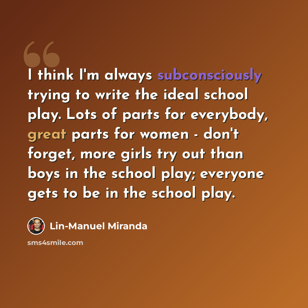 “I think I'm always subconsciously trying to write the ideal school play. Lots of parts for everybody, great parts for women - don't forget, more girls try out than boys in the school play; everyone gets to be in the school play.” quote by Lin-Manuel Miranda
