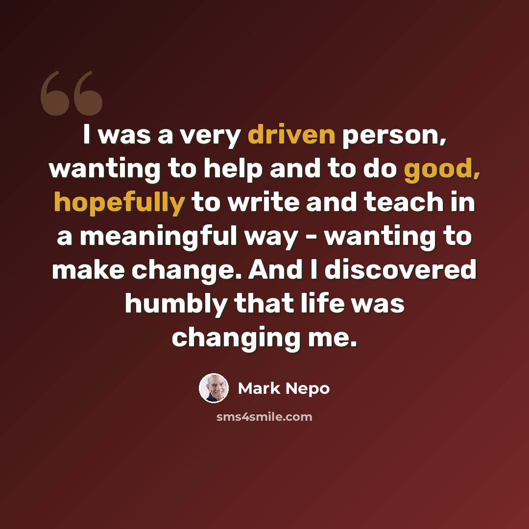 “I was a very driven person, wanting to help and to do good, hopefully to write and teach in a meaningful way - wanting to make change. And I discovered humbly that life was changing me.” quote by Mark Nepo