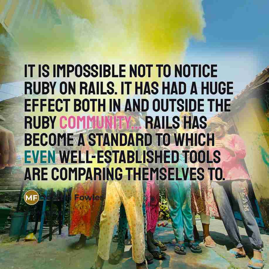 “It is impossible not to notice Ruby on Rails. It has had a huge effect both in and outside the Ruby community... Rails has become a standard to which even well-established tools are comparing themselves to.” quote by Martin Fowler