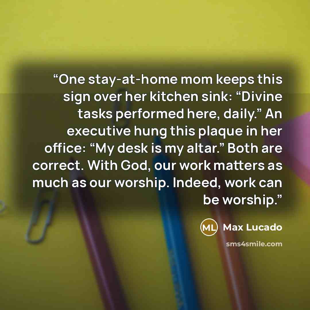 “One stay-at-home mom keeps this sign over her kitchen sink: “Divine tasks performed here, daily.” An executive hung this plaque in her office: “My desk is my altar.” Both are correct. With God, our work matters as much as our worship. Indeed, work can be worship.” quote by Max Lucado