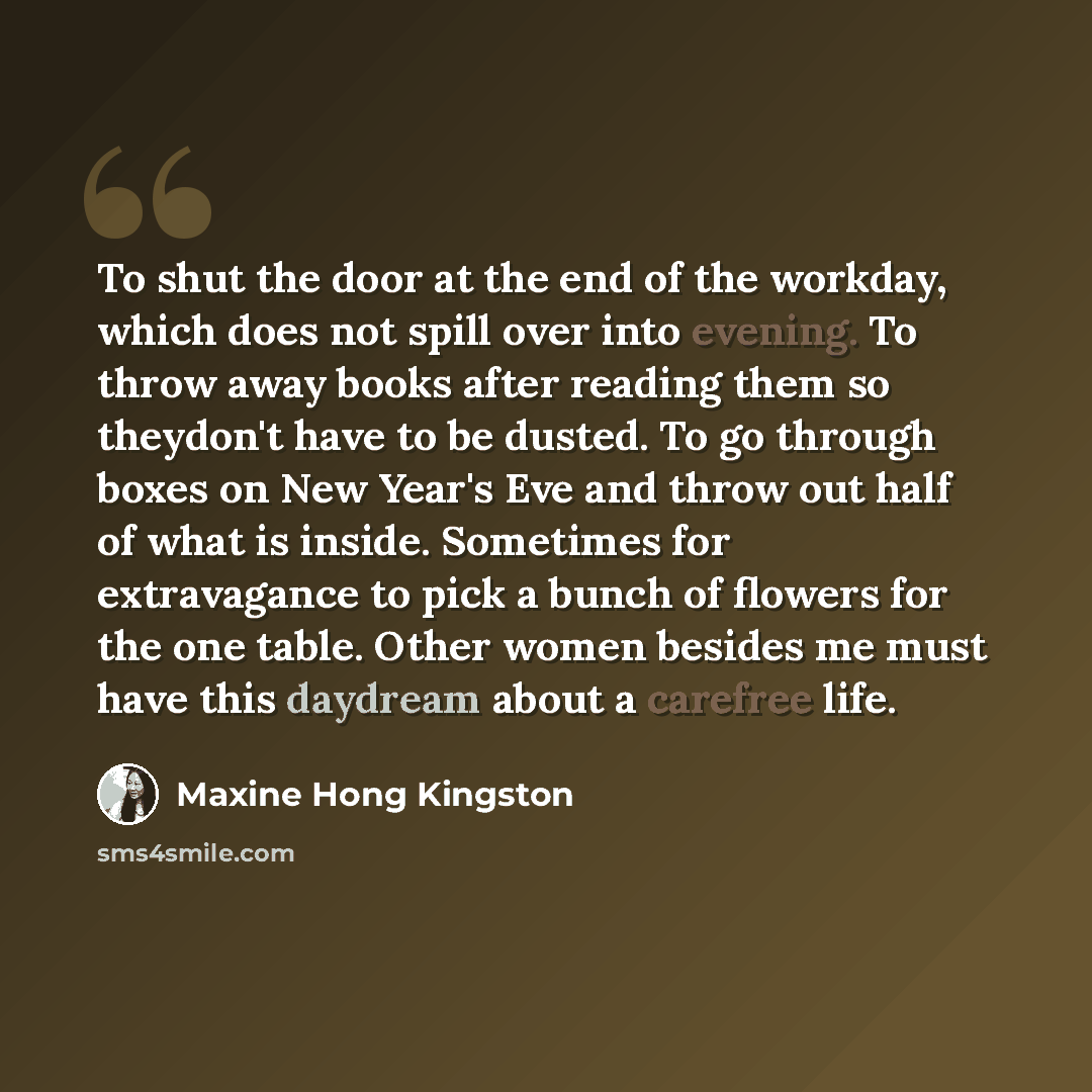 “To shut the door at the end of the workday, which does not spill over into evening. To throw away books after reading them so theydon't have to be dusted. To go through boxes on New Year's Eve and throw out half of what is inside. Sometimes for extravagance to pick a bunch of flowers for the one…” quote by Maxine Hong Kingston